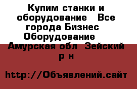 Купим станки и оборудование - Все города Бизнес » Оборудование   . Амурская обл.,Зейский р-н